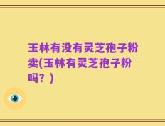 玉林有没有灵芝孢子粉卖(玉林有灵芝孢子粉吗？)