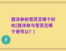 西洋参和雪灵芝哪个好吃(西洋参与雪灵芝哪个更可口？)