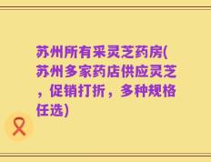 苏州所有采灵芝药房(苏州多家药店供应灵芝，促销打折，多种规格任选)