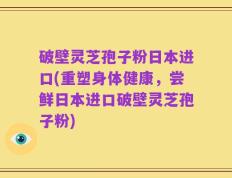 破壁灵芝孢子粉日本进口(重塑身体健康，尝鲜日本进口破壁灵芝孢子粉)