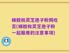 蜂胶和灵芝孢子粉同吃否(蜂胶和灵芝孢子粉一起服用的注意事项)