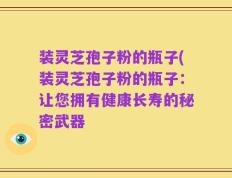 装灵芝孢子粉的瓶子(装灵芝孢子粉的瓶子：让您拥有健康长寿的秘密武器