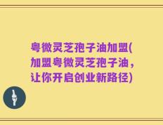 粤微灵芝孢子油加盟(加盟粤微灵芝孢子油，让你开启创业新路径)