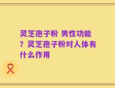 灵芝孢子粉 男性功能？灵芝孢子粉对人体有什么作用
