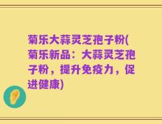 菊乐大蒜灵芝孢子粉(菊乐新品：大蒜灵芝孢子粉，提升免疫力，促进健康)