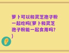萝卜可以和灵芝孢子粉一起吃吗(萝卜和灵芝孢子粉能一起食用吗？)