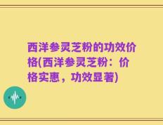 西洋参灵芝粉的功效价格(西洋参灵芝粉：价格实惠，功效显著)