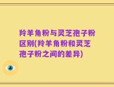 羚羊角粉与灵芝孢子粉区别(羚羊角粉和灵芝孢子粉之间的差异)