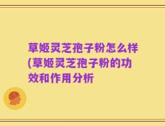 草姬灵芝孢子粉怎么样(草姬灵芝孢子粉的功效和作用分析