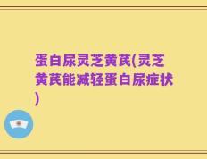 蛋白尿灵芝黄芪(灵芝黄芪能减轻蛋白尿症状)