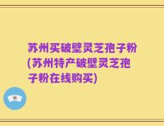 苏州买破壁灵芝孢子粉(苏州特产破壁灵芝孢子粉在线购买)