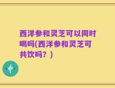 西洋参和灵芝可以同时喝吗(西洋参和灵芝可共饮吗？)