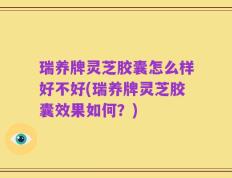 瑞养牌灵芝胶囊怎么样好不好(瑞养牌灵芝胶囊效果如何？)