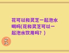 花可以和灵芝一起泡水喝吗(花和灵芝可以一起泡水饮用吗？)