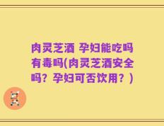 肉灵芝酒 孕妇能吃吗有毒吗(肉灵芝酒安全吗？孕妇可否饮用？)