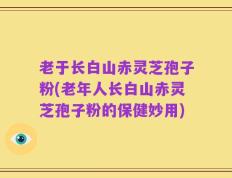 老于长白山赤灵芝孢子粉(老年人长白山赤灵芝孢子粉的保健妙用)