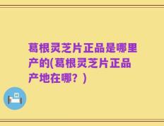 葛根灵芝片正品是哪里产的(葛根灵芝片正品产地在哪？)