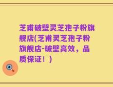 芝甫破壁灵芝孢子粉旗舰店(芝甫灵芝孢子粉旗舰店-破壁高效，品质保证！)