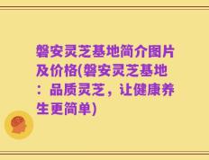 磐安灵芝基地简介图片及价格(磐安灵芝基地：品质灵芝，让健康养生更简单)