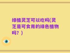 绿植灵芝可以吃吗(灵芝是可食用的绿色植物吗？)