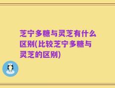 芝宁多糖与灵芝有什么区别(比较芝宁多糖与灵芝的区别)