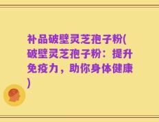 补品破壁灵芝孢子粉(破壁灵芝孢子粉：提升免疫力，助你身体健康)