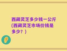 西藏灵芝多少钱一公斤(西藏灵芝市场价钱是多少？)