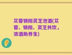苁蓉锁阳灵芝泡酒(苁蓉、锁阳、灵芝共饮，浓酒助养生)