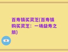 百寿镇买灵芝(百寿镇购买灵芝：一场益寿之旅)