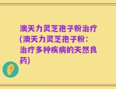 澳天力灵芝孢子粉治疗(澳天力灵芝孢子粉：治疗多种疾病的天然良药)