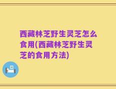 西藏林芝野生灵芝怎么食用(西藏林芝野生灵芝的食用方法)