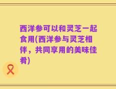 西洋参可以和灵芝一起食用(西洋参与灵芝相伴，共同享用的美味佳肴)