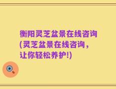 衡阳灵芝盆景在线咨询(灵芝盆景在线咨询，让你轻松养护!)