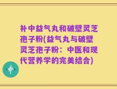 补中益气丸和破壁灵芝孢子粉(益气丸与破壁灵芝孢子粉：中医和现代营养学的完美结合)