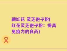 藏红花 灵芝孢子粉(红花灵芝孢子粉：提高免疫力的良药)