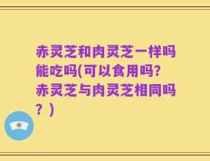 赤灵芝和肉灵芝一样吗能吃吗(可以食用吗？赤灵芝与肉灵芝相同吗？)