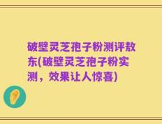 破壁灵芝孢子粉测评敖东(破壁灵芝孢子粉实测，效果让人惊喜)