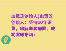 血灵芝创始人(血灵芝创始人：坚持10年研发，破解血脑屏障，成功突破市场)