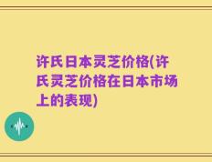许氏日本灵芝价格(许氏灵芝价格在日本市场上的表现)