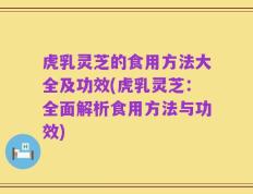 虎乳灵芝的食用方法大全及功效(虎乳灵芝：全面解析食用方法与功效)