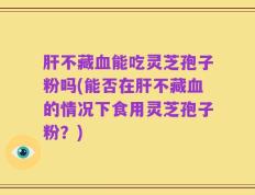 肝不藏血能吃灵芝孢子粉吗(能否在肝不藏血的情况下食用灵芝孢子粉？)