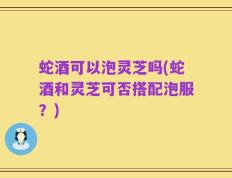 蛇酒可以泡灵芝吗(蛇酒和灵芝可否搭配泡服？)