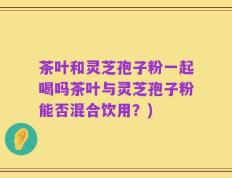 茶叶和灵芝孢子粉一起喝吗茶叶与灵芝孢子粉能否混合饮用？)