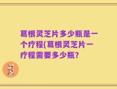 葛根灵芝片多少瓶是一个疗程(葛根灵芝片一疗程需要多少瓶？