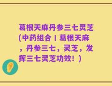 葛根天麻丹参三七灵芝(中药组合丨葛根天麻，丹参三七，灵芝，发挥三七灵芝功效！)