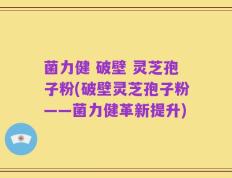 菌力健 破壁 灵芝孢子粉(破壁灵芝孢子粉——菌力健革新提升)