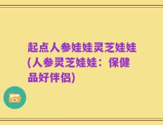 起点人参娃娃灵芝娃娃(人参灵芝娃娃：保健品好伴侣)