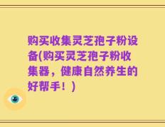 购买收集灵芝孢子粉设备(购买灵芝孢子粉收集器，健康自然养生的好帮手！)