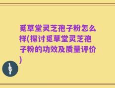 觅草堂灵芝孢子粉怎么样(探讨觅草堂灵芝孢子粉的功效及质量评价)