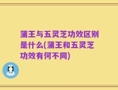 蒲王与五灵芝功效区别是什么(蒲王和五灵芝功效有何不同)